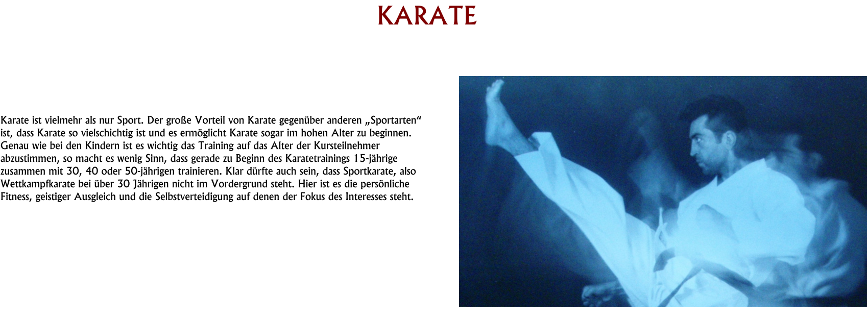 HISTORY KARATE     Karate ist vielmehr als nur Sport. Der große Vorteil von Karate gegenüber anderen „Sportarten“ ist, dass Karate so vielschichtig ist und es ermöglicht Karate sogar im hohen Alter zu beginnen. Genau wie bei den Kindern ist es wichtig das Training auf das Alter der Kursteilnehmer abzustimmen, so macht es wenig Sinn, dass gerade zu Beginn des Karatetrainings 15-jährige zusammen mit 30, 40 oder 50-jährigen trainieren. Klar dürfte auch sein, dass Sportkarate, also Wettkampfkarate bei über 30 Jährigen nicht im Vordergrund steht. Hier ist es die persönliche Fitness, geistiger Ausgleich und die Selbstverteidigung auf denen der Fokus des Interesses steht.
